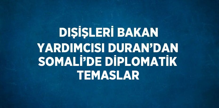 DIŞİŞLERİ BAKAN YARDIMCISI DURAN’DAN SOMALİ’DE DİPLOMATİK TEMASLAR