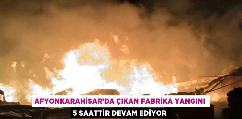 AFYONKARAHİSAR’DA ÇIKAN FABRİKA YANGINI 5 SAATTİR DEVAM EDİYOR