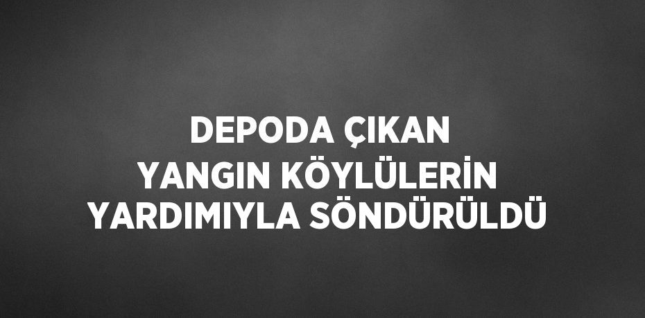 DEPODA ÇIKAN YANGIN KÖYLÜLERİN YARDIMIYLA SÖNDÜRÜLDÜ