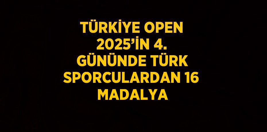 TÜRKİYE OPEN 2025’İN 4. GÜNÜNDE TÜRK SPORCULARDAN 16 MADALYA