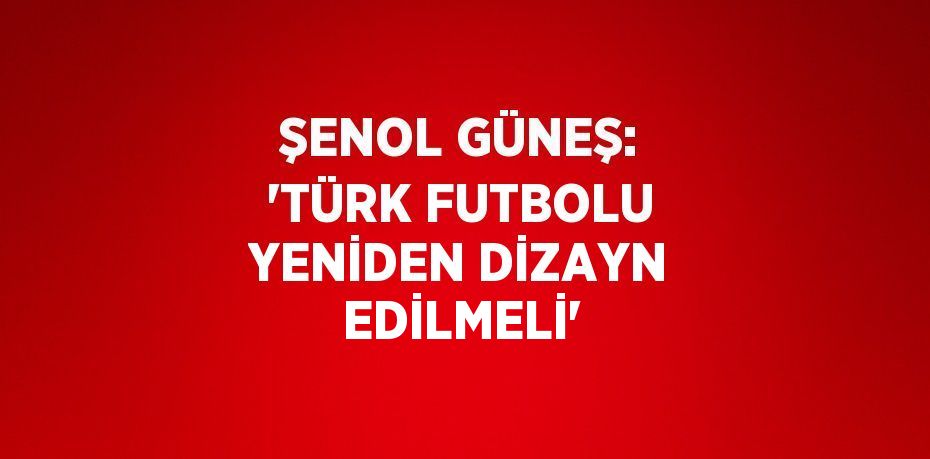 ŞENOL GÜNEŞ: 'TÜRK FUTBOLU YENİDEN DİZAYN EDİLMELİ'