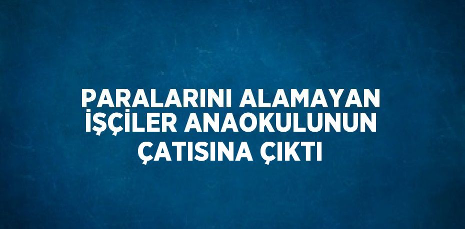 PARALARINI ALAMAYAN İŞÇİLER ANAOKULUNUN ÇATISINA ÇIKTI