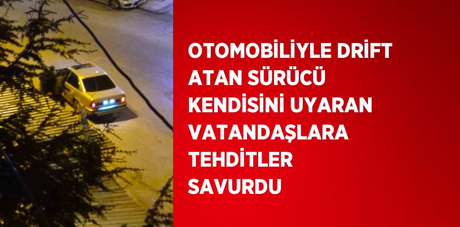 OTOMOBİLİYLE DRİFT ATAN SÜRÜCÜ KENDİSİNİ UYARAN VATANDAŞLARA TEHDİTLER SAVURDU