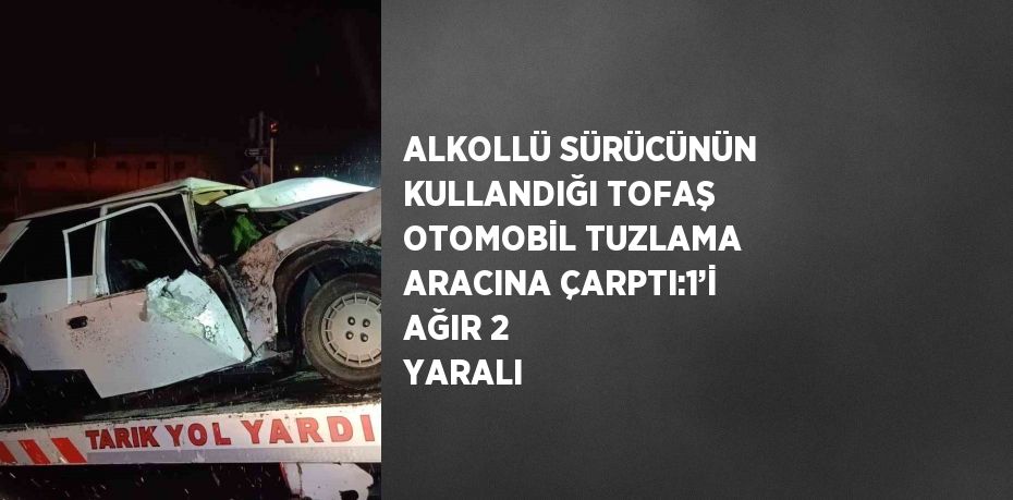 ALKOLLÜ SÜRÜCÜNÜN KULLANDIĞI TOFAŞ OTOMOBİL TUZLAMA ARACINA ÇARPTI:1’İ AĞIR 2 YARALI