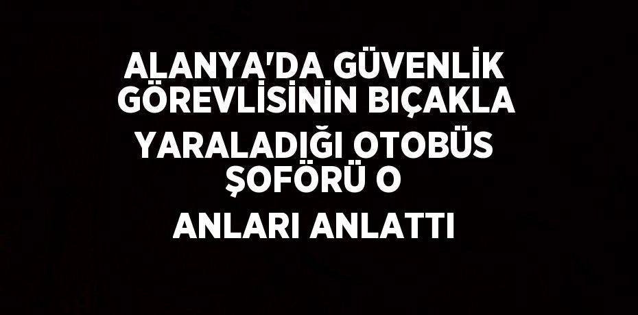 ALANYA’DA GÜVENLİK GÖREVLİSİNİN BIÇAKLA YARALADIĞI OTOBÜS ŞOFÖRÜ O ANLARI ANLATTI