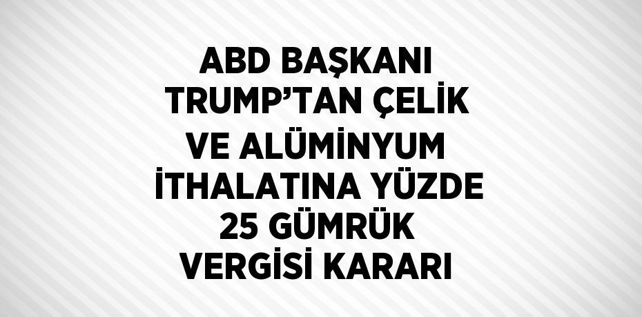 ABD BAŞKANI TRUMP’TAN ÇELİK VE ALÜMİNYUM İTHALATINA YÜZDE 25 GÜMRÜK VERGİSİ KARARI