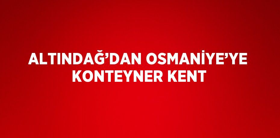 ALTINDAĞ’DAN OSMANİYE’YE KONTEYNER KENT