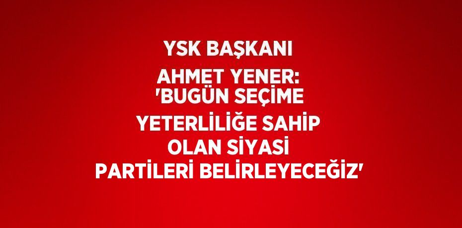 YSK BAŞKANI AHMET YENER: 'BUGÜN SEÇİME YETERLİLİĞE SAHİP OLAN SİYASİ PARTİLERİ BELİRLEYECEĞİZ'