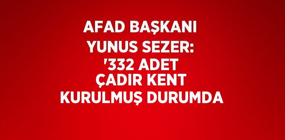 AFAD BAŞKANI YUNUS SEZER: '332 ADET ÇADIR KENT KURULMUŞ DURUMDA