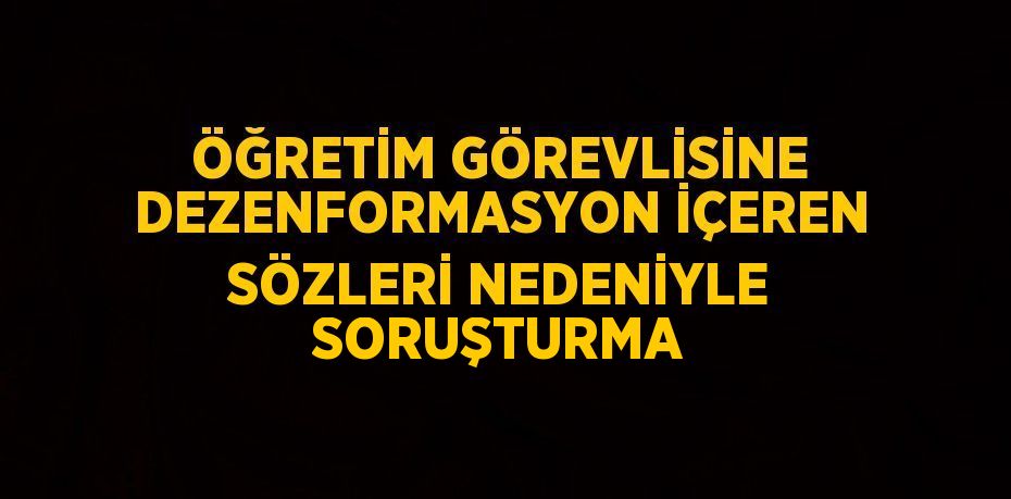 ÖĞRETİM GÖREVLİSİNE DEZENFORMASYON İÇEREN SÖZLERİ NEDENİYLE SORUŞTURMA