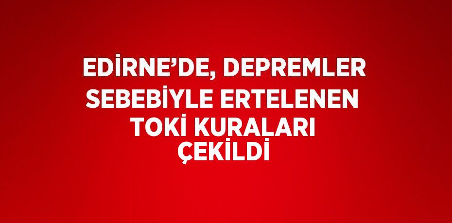 EDİRNE’DE, DEPREMLER SEBEBİYLE ERTELENEN TOKİ KURALARI ÇEKİLDİ