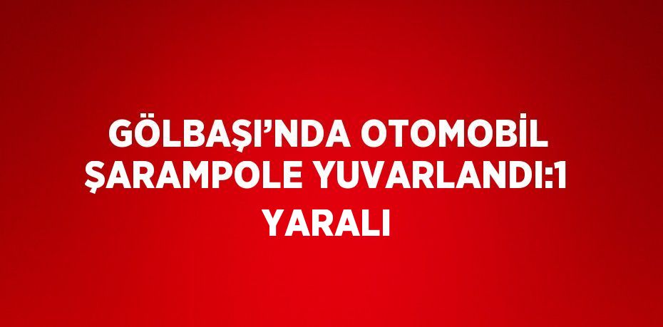 GÖLBAŞI’NDA OTOMOBİL ŞARAMPOLE YUVARLANDI:1 YARALI