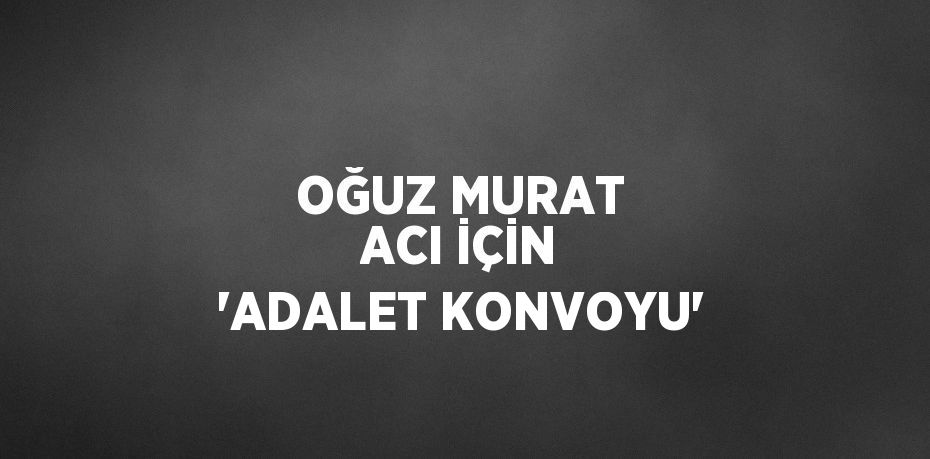 OĞUZ MURAT ACI İÇİN 'ADALET KONVOYU'