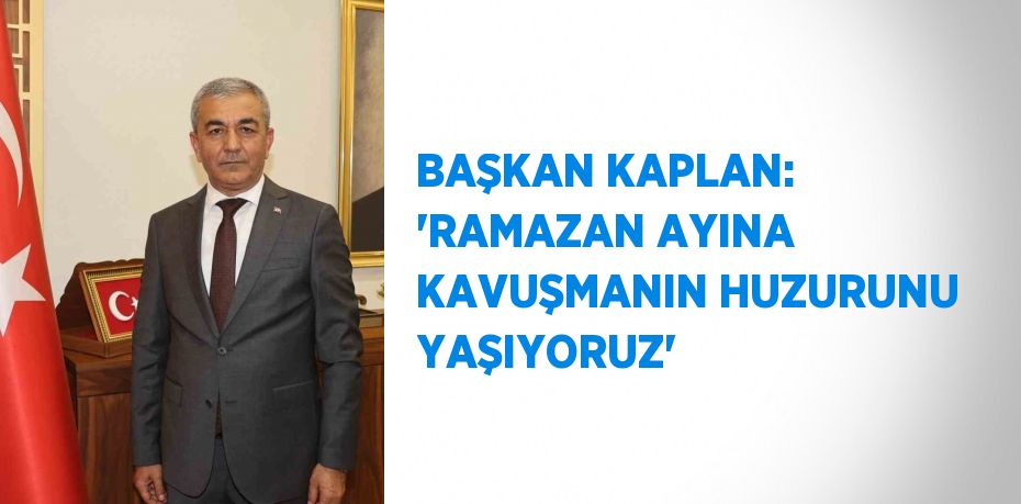 BAŞKAN KAPLAN: 'RAMAZAN AYINA KAVUŞMANIN HUZURUNU YAŞIYORUZ'