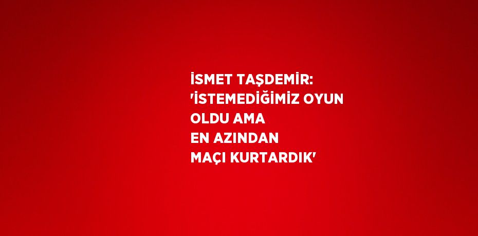 İSMET TAŞDEMİR: 'İSTEMEDİĞİMİZ OYUN OLDU AMA EN AZINDAN MAÇI KURTARDIK'