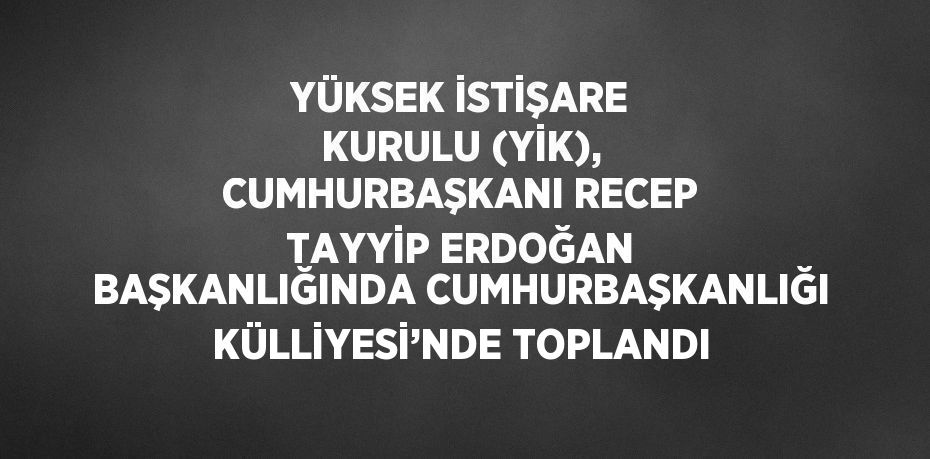 YÜKSEK İSTİŞARE KURULU (YİK), CUMHURBAŞKANI RECEP TAYYİP ERDOĞAN BAŞKANLIĞINDA CUMHURBAŞKANLIĞI KÜLLİYESİ’NDE TOPLANDI