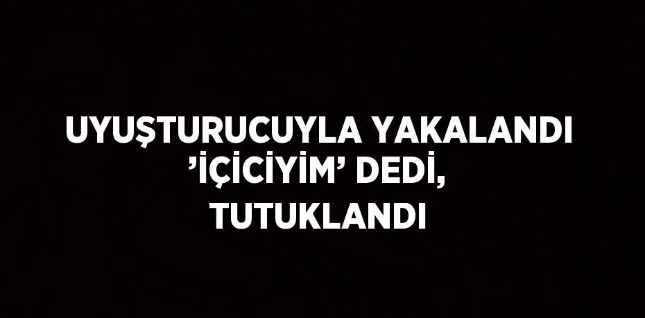 UYUŞTURUCUYLA YAKALANDI ’İÇİCİYİM’ DEDİ, TUTUKLANDI