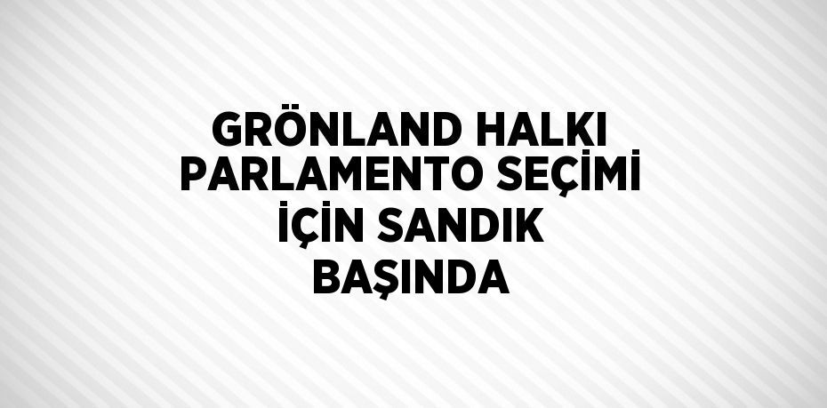 GRÖNLAND HALKI PARLAMENTO SEÇİMİ İÇİN SANDIK BAŞINDA