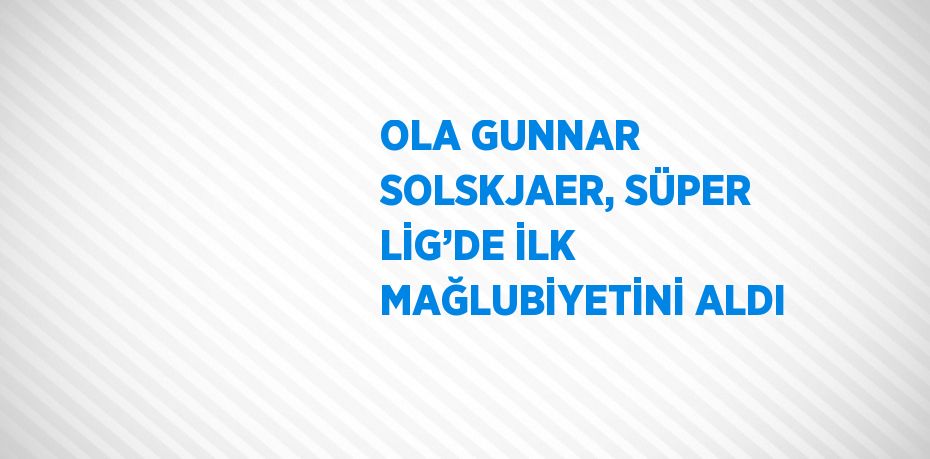 OLA GUNNAR SOLSKJAER, SÜPER LİG’DE İLK MAĞLUBİYETİNİ ALDI