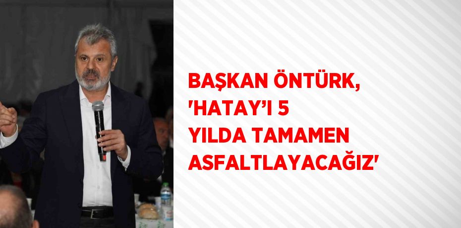 BAŞKAN ÖNTÜRK, 'HATAY’I 5 YILDA TAMAMEN ASFALTLAYACAĞIZ'