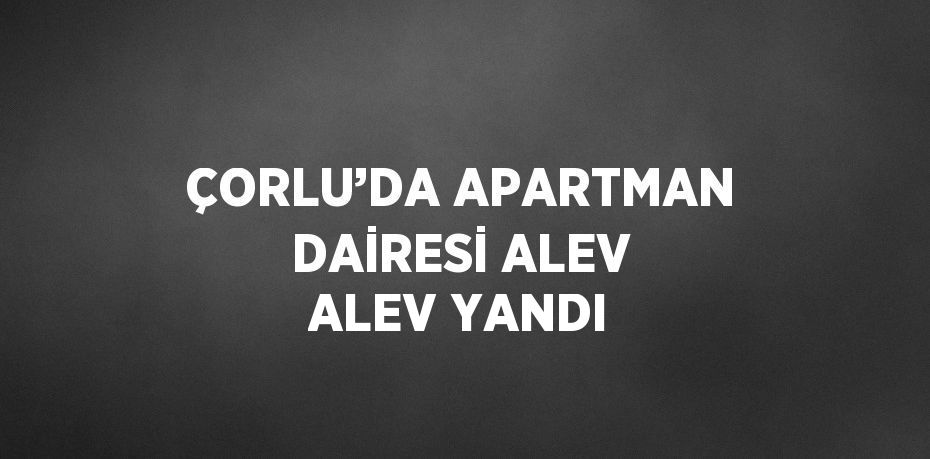 ÇORLU’DA APARTMAN DAİRESİ ALEV ALEV YANDI