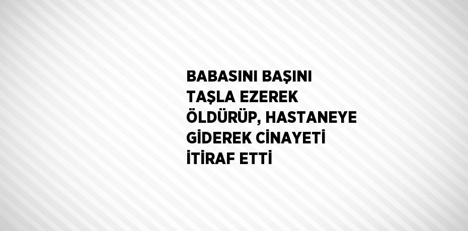 BABASINI BAŞINI TAŞLA EZEREK ÖLDÜRÜP, HASTANEYE GİDEREK CİNAYETİ İTİRAF ETTİ