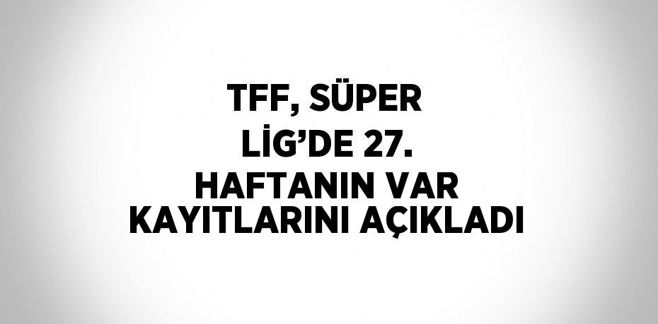 TFF, SÜPER LİG’DE 27. HAFTANIN VAR KAYITLARINI AÇIKLADI