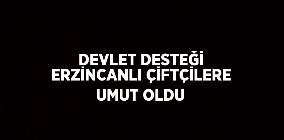 DEVLET DESTEĞİ ERZİNCANLI ÇİFTÇİLERE UMUT OLDU