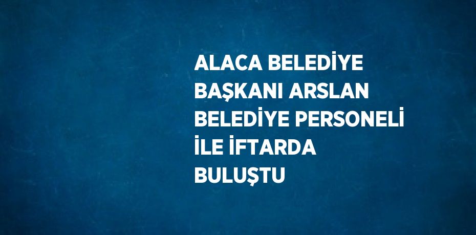 ALACA BELEDİYE BAŞKANI ARSLAN BELEDİYE PERSONELİ İLE İFTARDA BULUŞTU