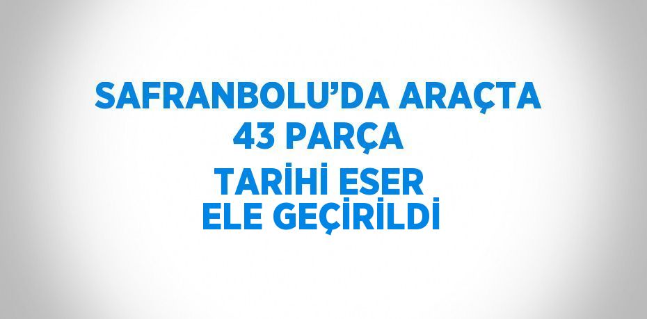 SAFRANBOLU’DA ARAÇTA 43 PARÇA TARİHİ ESER ELE GEÇİRİLDİ