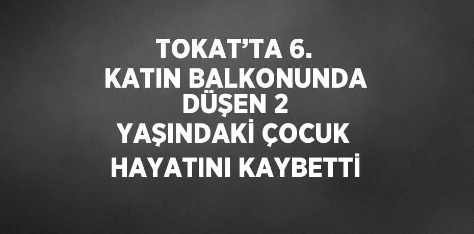 TOKAT’TA 6. KATIN BALKONUNDA DÜŞEN 2 YAŞINDAKİ ÇOCUK HAYATINI KAYBETTİ