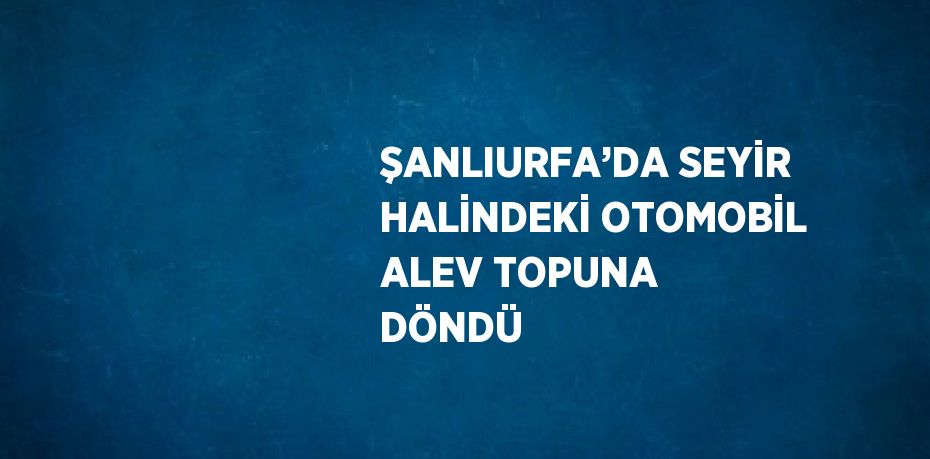 ŞANLIURFA’DA SEYİR HALİNDEKİ OTOMOBİL ALEV TOPUNA DÖNDÜ