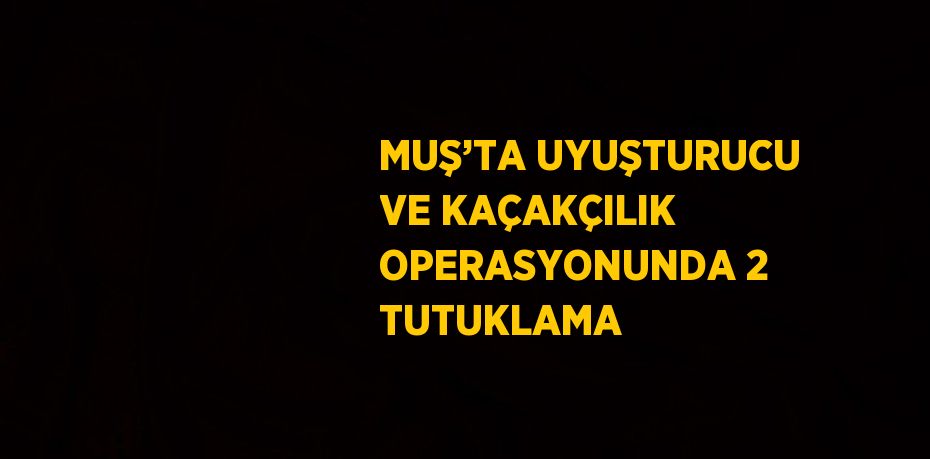 MUŞ’TA UYUŞTURUCU VE KAÇAKÇILIK OPERASYONUNDA 2 TUTUKLAMA