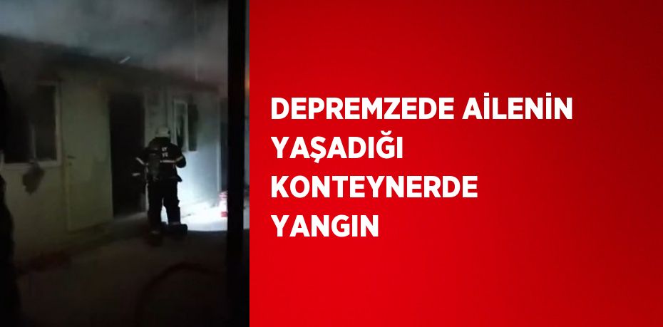 DEPREMZEDE AİLENİN YAŞADIĞI KONTEYNERDE YANGIN