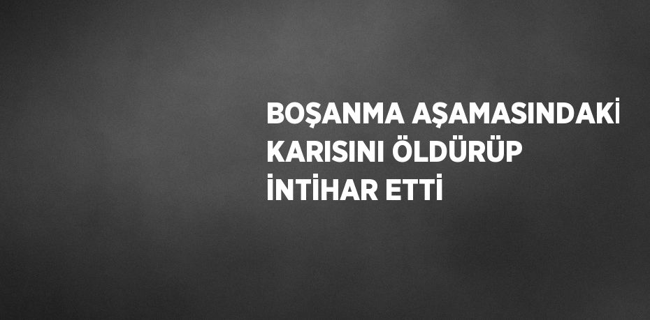 BOŞANMA AŞAMASINDAKİ KARISINI ÖLDÜRÜP İNTİHAR ETTİ