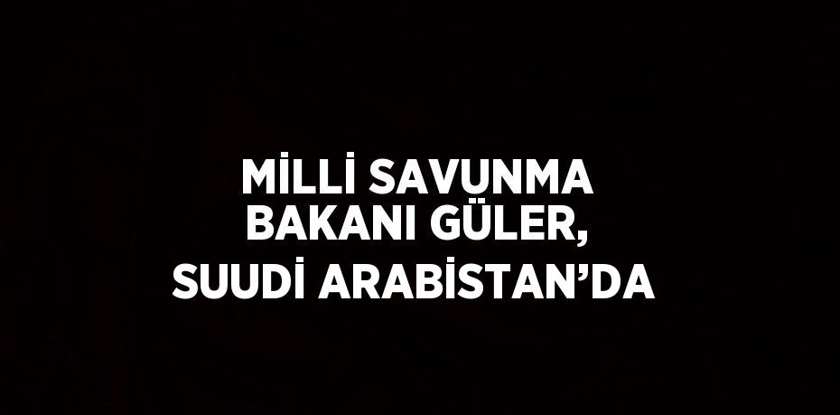 MİLLİ SAVUNMA BAKANI GÜLER, SUUDİ ARABİSTAN’DA