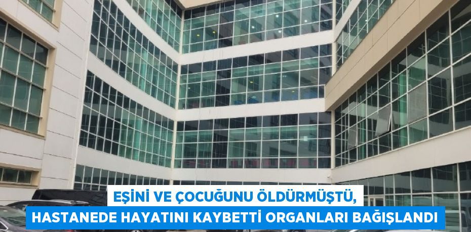 EŞİNİ VE ÇOCUĞUNU ÖLDÜRMÜŞTÜ, HASTANEDE HAYATINI KAYBETTİ ORGANLARI BAĞIŞLANDI