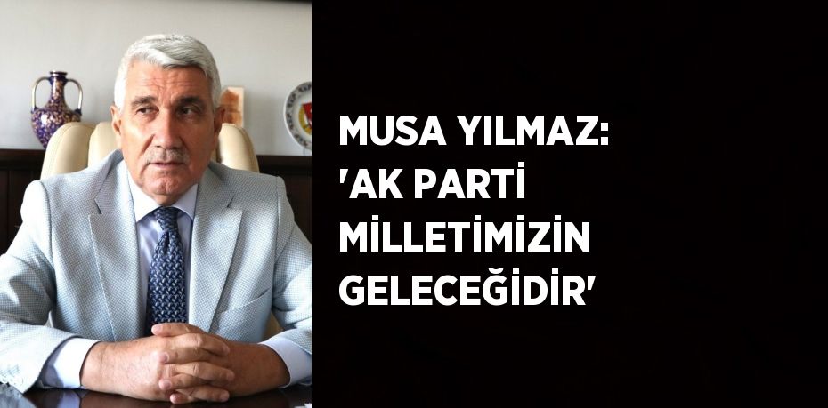 MUSA YILMAZ: 'AK PARTİ MİLLETİMİZİN GELECEĞİDİR'