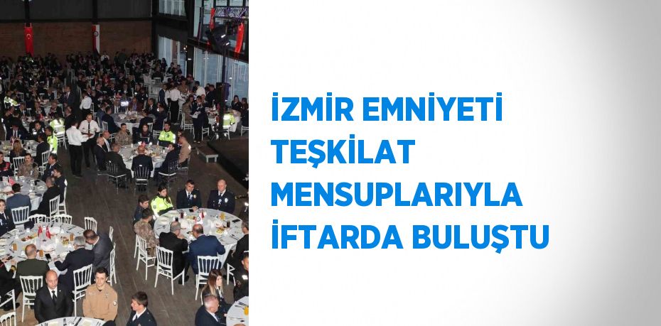 İZMİR EMNİYETİ TEŞKİLAT MENSUPLARIYLA İFTARDA BULUŞTU