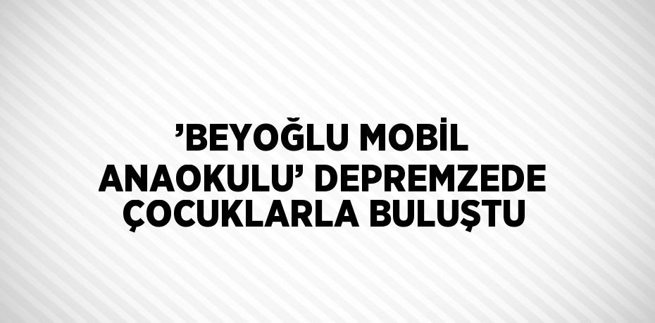 ’BEYOĞLU MOBİL ANAOKULU’ DEPREMZEDE ÇOCUKLARLA BULUŞTU