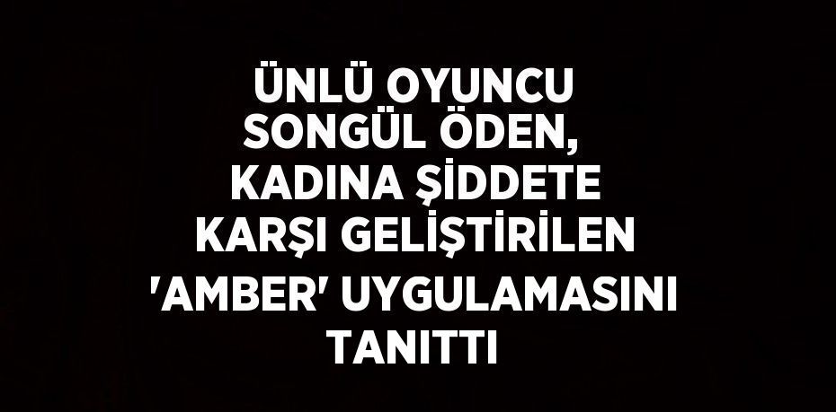 ÜNLÜ OYUNCU SONGÜL ÖDEN, KADINA ŞİDDETE KARŞI GELİŞTİRİLEN 'AMBER' UYGULAMASINI TANITTI