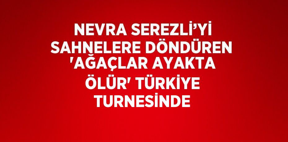 NEVRA SEREZLİ’Yİ SAHNELERE DÖNDÜREN 'AĞAÇLAR AYAKTA ÖLÜR' TÜRKİYE TURNESİNDE