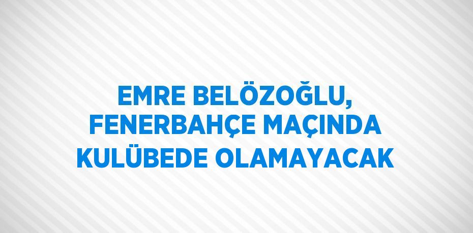 EMRE BELÖZOĞLU, FENERBAHÇE MAÇINDA KULÜBEDE OLAMAYACAK