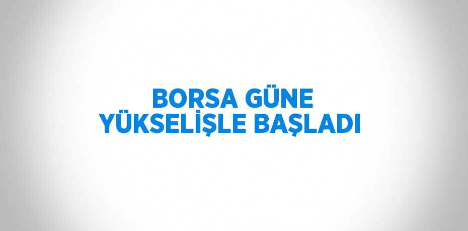 BORSA GÜNE YÜKSELİŞLE BAŞLADI