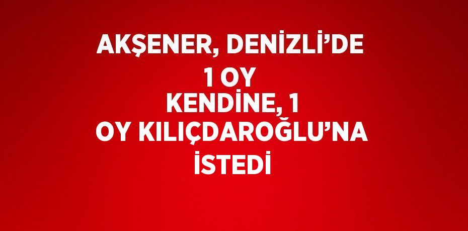 AKŞENER, DENİZLİ’DE 1 OY KENDİNE, 1 OY KILIÇDAROĞLU’NA İSTEDİ