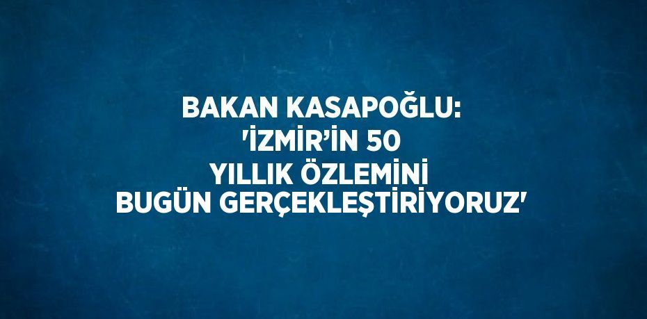 BAKAN KASAPOĞLU: 'İZMİR’İN 50 YILLIK ÖZLEMİNİ BUGÜN GERÇEKLEŞTİRİYORUZ'