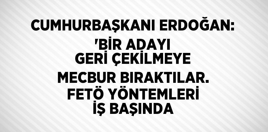 CUMHURBAŞKANI ERDOĞAN: 'BİR ADAYI GERİ ÇEKİLMEYE MECBUR BIRAKTILAR. FETÖ YÖNTEMLERİ İŞ BAŞINDA