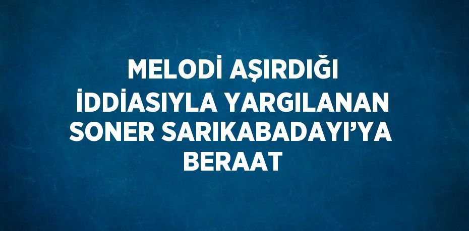 MELODİ AŞIRDIĞI İDDİASIYLA YARGILANAN SONER SARIKABADAYI’YA BERAAT