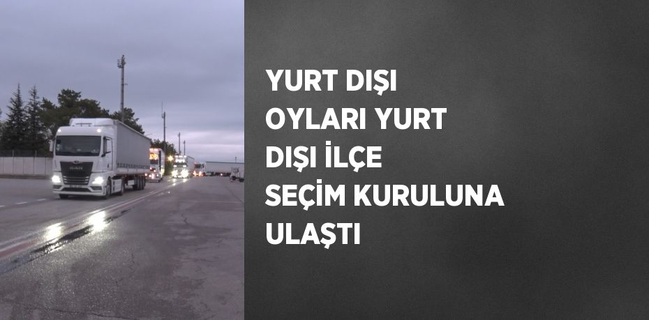 YURT DIŞI OYLARI YURT DIŞI İLÇE SEÇİM KURULUNA ULAŞTI