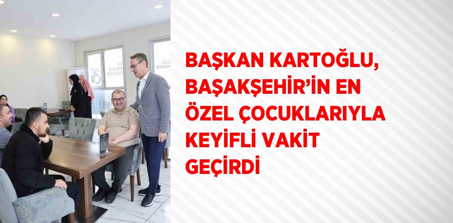 BAŞKAN KARTOĞLU, BAŞAKŞEHİR’İN EN ÖZEL ÇOCUKLARIYLA KEYİFLİ VAKİT GEÇİRDİ